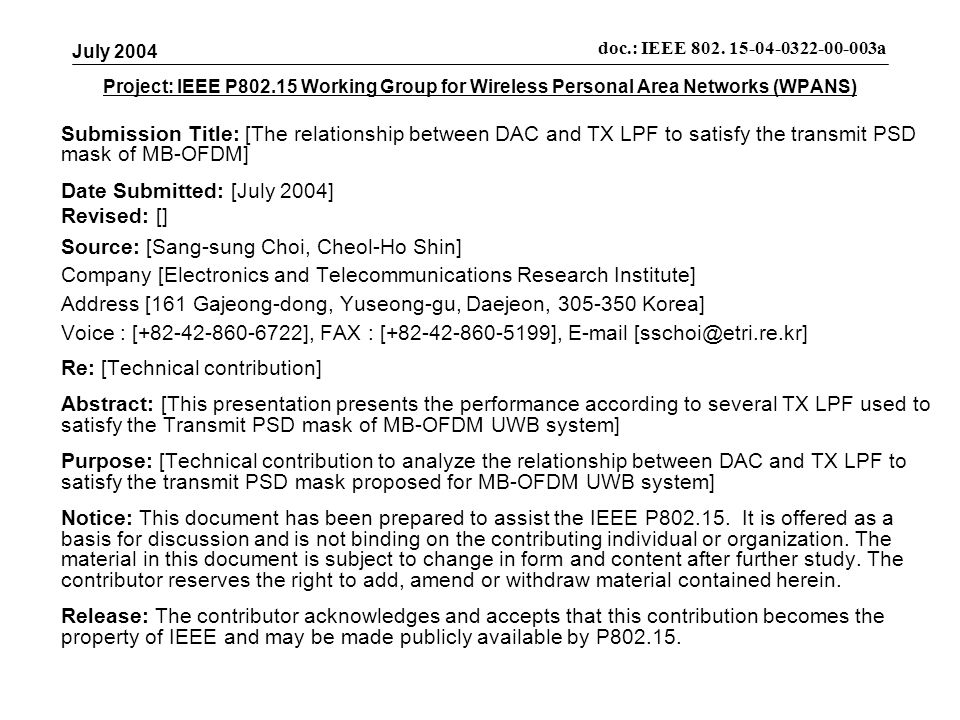 Project: IEEE P Working Group for Wireless Personal Area Networks (WPANS) Submission Title: [The relationship between DAC and TX LPF to satisfy the transmit PSD mask of MB-OFDM] Date Submitted: [July 2004] Revised: [] Source: [Sang-sung Choi, Cheol-Ho Shin] Company [Electronics and Telecommunications Research Institute] Address [161 Gajeong-dong, Yuseong-gu, Daejeon, Korea] Voice : [ ], FAX : [ ],  Re: [Technical contribution] Abstract: [This presentation presents the performance according to several TX LPF used to satisfy the Transmit PSD mask of MB-OFDM UWB system] Purpose: [Technical contribution to analyze the relationship between DAC and TX LPF to satisfy the transmit PSD mask proposed for MB-OFDM UWB system] Notice: This document has been prepared to assist the IEEE P