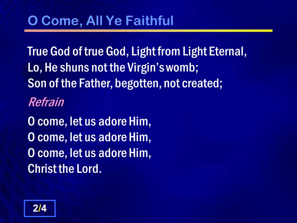 O Come, All Ye Faithful True God of true God, Light from Light Eternal, Lo, He shuns not the Virgin’s womb; Son of the Father, begotten, not created; Refrain O come, let us adore Him, O come, let us adore Him, O come, let us adore Him, Christ the Lord.