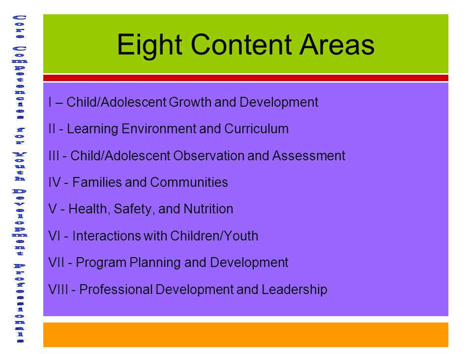 Eight Content Areas I – Child/Adolescent Growth and Development II - Learning Environment and Curriculum III - Child/Adolescent Observation and Assessment IV - Families and Communities V - Health, Safety, and Nutrition VI - Interactions with Children/Youth VII - Program Planning and Development VIII - Professional Development and Leadership