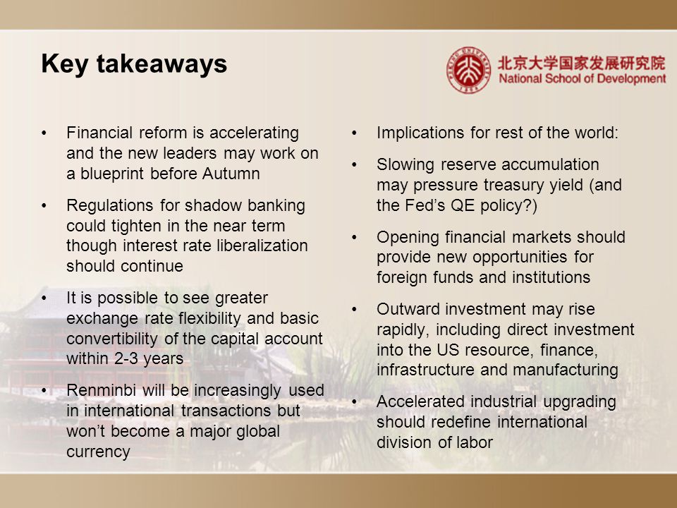 Key takeaways Implications for rest of the world: Slowing reserve accumulation may pressure treasury yield (and the Fed’s QE policy ) Opening financial markets should provide new opportunities for foreign funds and institutions Outward investment may rise rapidly, including direct investment into the US resource, finance, infrastructure and manufacturing Accelerated industrial upgrading should redefine international division of labor Financial reform is accelerating and the new leaders may work on a blueprint before Autumn Regulations for shadow banking could tighten in the near term though interest rate liberalization should continue It is possible to see greater exchange rate flexibility and basic convertibility of the capital account within 2-3 years Renminbi will be increasingly used in international transactions but won’t become a major global currency