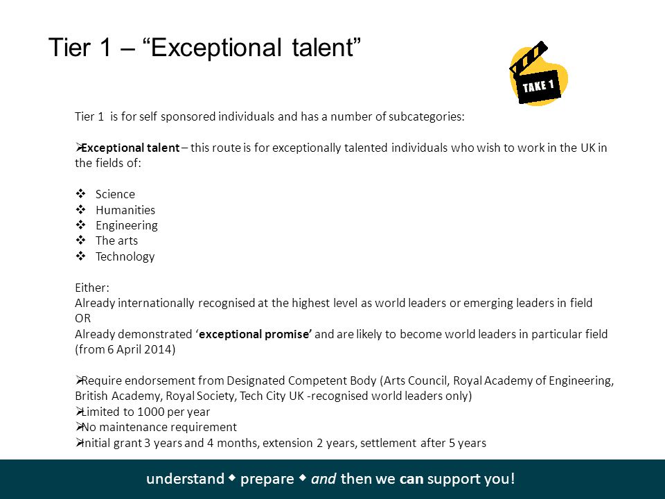 Tier 1 – Exceptional talent Tier 1 is for self sponsored individuals and has a number of subcategories:  Exceptional talent – this route is for exceptionally talented individuals who wish to work in the UK in the fields of:  Science  Humanities  Engineering  The arts  Technology Either: Already internationally recognised at the highest level as world leaders or emerging leaders in field OR Already demonstrated ‘exceptional promise’ and are likely to become world leaders in particular field (from 6 April 2014)  Require endorsement from Designated Competent Body (Arts Council, Royal Academy of Engineering, British Academy, Royal Society, Tech City UK -recognised world leaders only)  Limited to 1000 per year  No maintenance requirement  Initial grant 3 years and 4 months, extension 2 years, settlement after 5 years You can find information about all of these schemes at   understand  prepare  and then we can support you!
