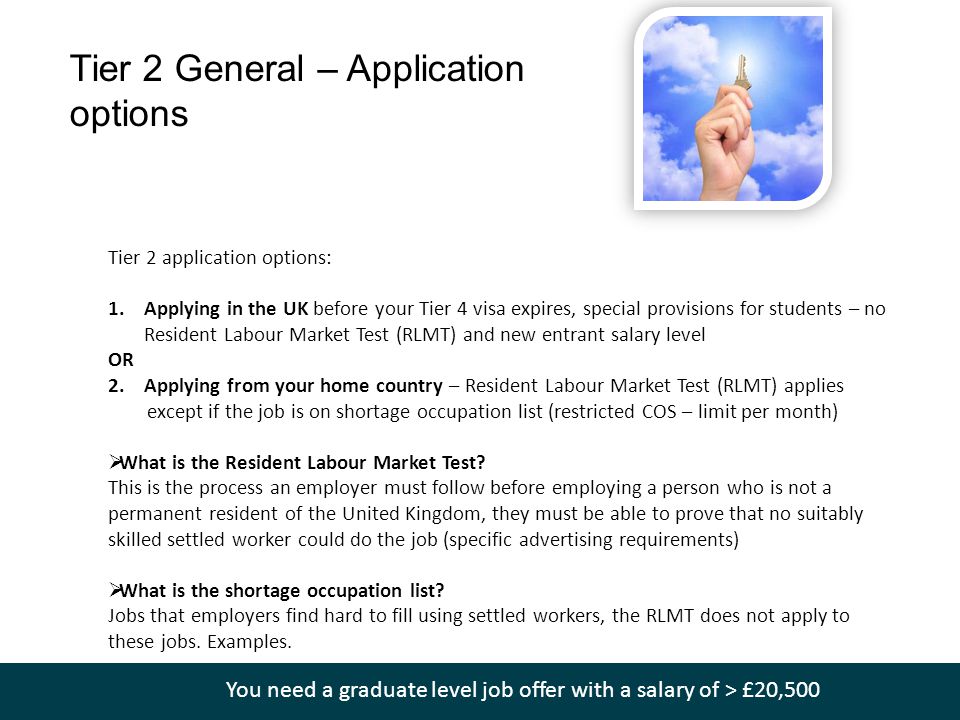 Tier 2 General – Application options Tier 2 application options: 1.Applying in the UK before your Tier 4 visa expires, special provisions for students – no Resident Labour Market Test (RLMT) and new entrant salary level OR 2.Applying from your home country – Resident Labour Market Test (RLMT) applies except if the job is on shortage occupation list (restricted COS – limit per month)  What is the Resident Labour Market Test.