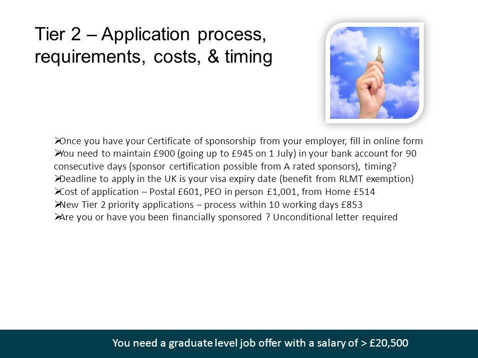 Tier 2 – Application process, requirements, costs, & timing  Once you have your Certificate of sponsorship from your employer, fill in online form  You need to maintain £900 (going up to £945 on 1 July) in your bank account for 90 consecutive days (sponsor certification possible from A rated sponsors), timing.