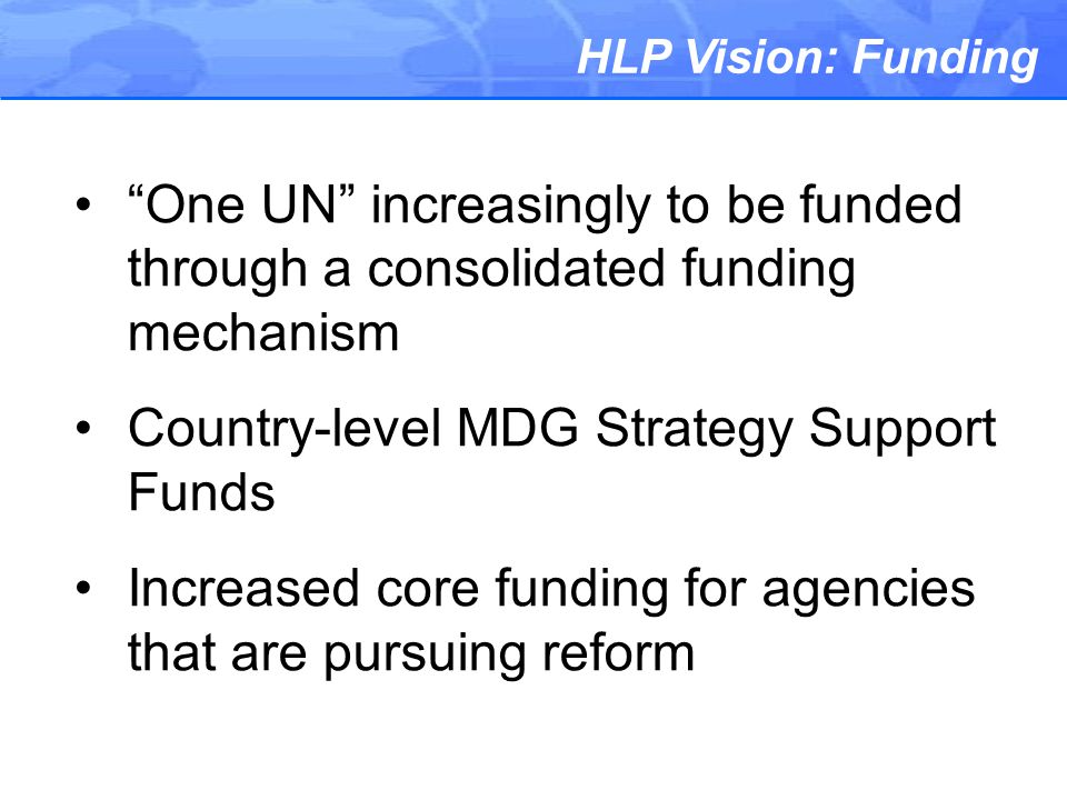 HLP Vision: Funding One UN increasingly to be funded through a consolidated funding mechanism Country-level MDG Strategy Support Funds Increased core funding for agencies that are pursuing reform