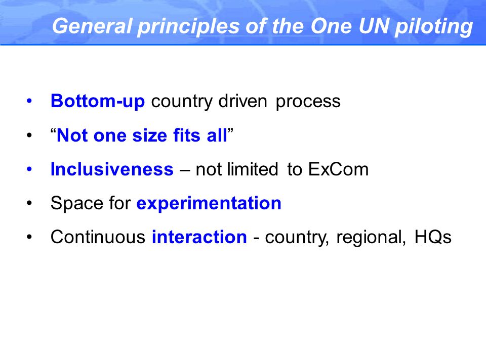 General principles of the One UN piloting Bottom-up country driven process Not one size fits all Inclusiveness – not limited to ExCom Space for experimentation Continuous interaction - country, regional, HQs
