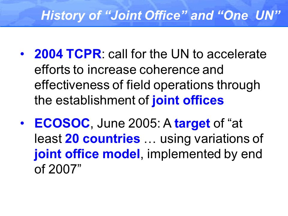 History of Joint Office and One UN 2004 TCPR: call for the UN to accelerate efforts to increase coherence and effectiveness of field operations through the establishment of joint offices ECOSOC, June 2005: A target of at least 20 countries … using variations of joint office model, implemented by end of 2007