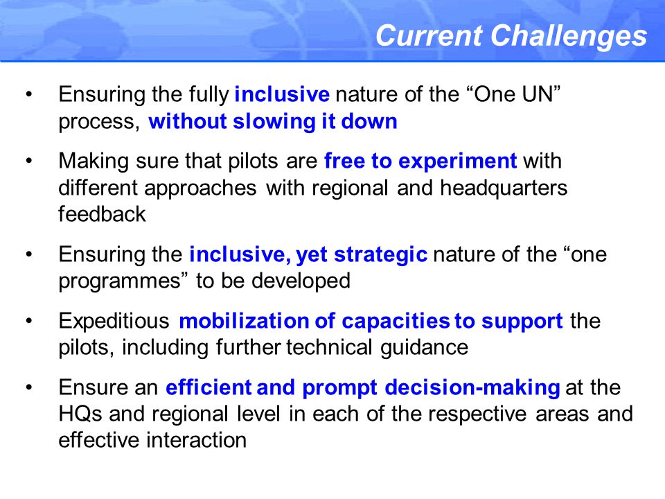 Current Challenges Ensuring the fully inclusive nature of the One UN process, without slowing it down Making sure that pilots are free to experiment with different approaches with regional and headquarters feedback Ensuring the inclusive, yet strategic nature of the one programmes to be developed Expeditious mobilization of capacities to support the pilots, including further technical guidance Ensure an efficient and prompt decision-making at the HQs and regional level in each of the respective areas and effective interaction