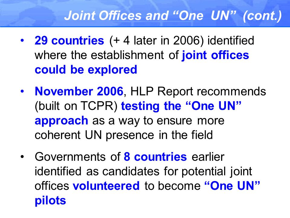 Joint Offices and One UN (cont.) 29 countries (+ 4 later in 2006) identified where the establishment of joint offices could be explored November 2006, HLP Report recommends (built on TCPR) testing the One UN approach as a way to ensure more coherent UN presence in the field Governments of 8 countries earlier identified as candidates for potential joint offices volunteered to become One UN pilots