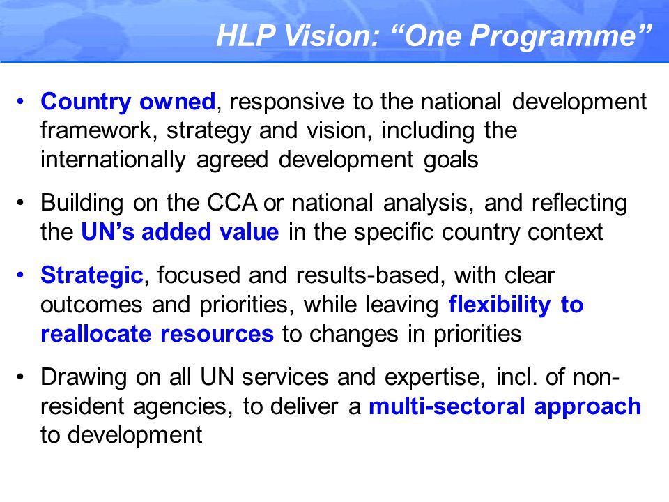 HLP Vision: One Programme Country owned, responsive to the national development framework, strategy and vision, including the internationally agreed development goals Building on the CCA or national analysis, and reflecting the UN’s added value in the specific country context Strategic, focused and results-based, with clear outcomes and priorities, while leaving flexibility to reallocate resources to changes in priorities Drawing on all UN services and expertise, incl.