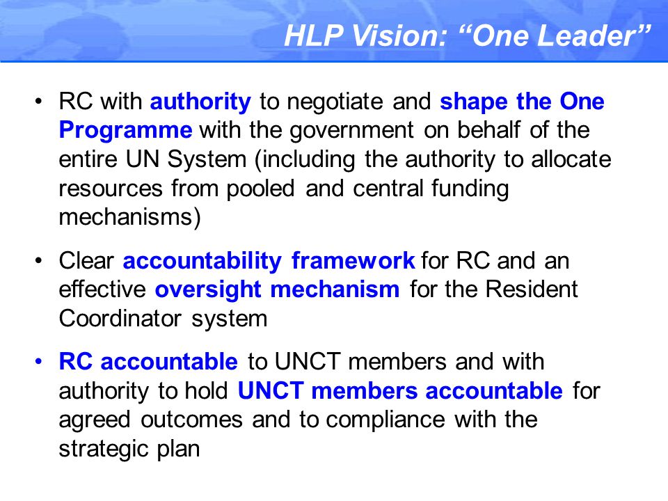 HLP Vision: One Leader RC with authority to negotiate and shape the One Programme with the government on behalf of the entire UN System (including the authority to allocate resources from pooled and central funding mechanisms) Clear accountability framework for RC and an effective oversight mechanism for the Resident Coordinator system RC accountable to UNCT members and with authority to hold UNCT members accountable for agreed outcomes and to compliance with the strategic plan