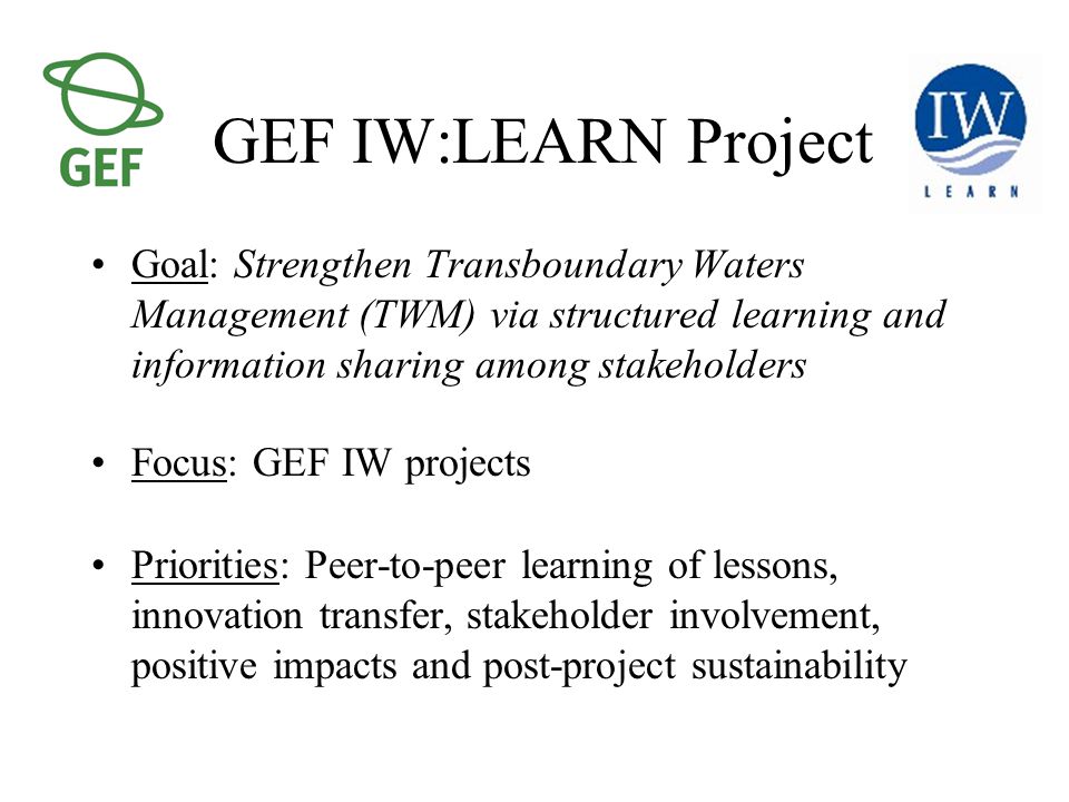 GEF IW:LEARN Project Goal: Strengthen Transboundary Waters Management (TWM) via structured learning and information sharing among stakeholders Focus: GEF IW projects Priorities: Peer-to-peer learning of lessons, innovation transfer, stakeholder involvement, positive impacts and post-project sustainability