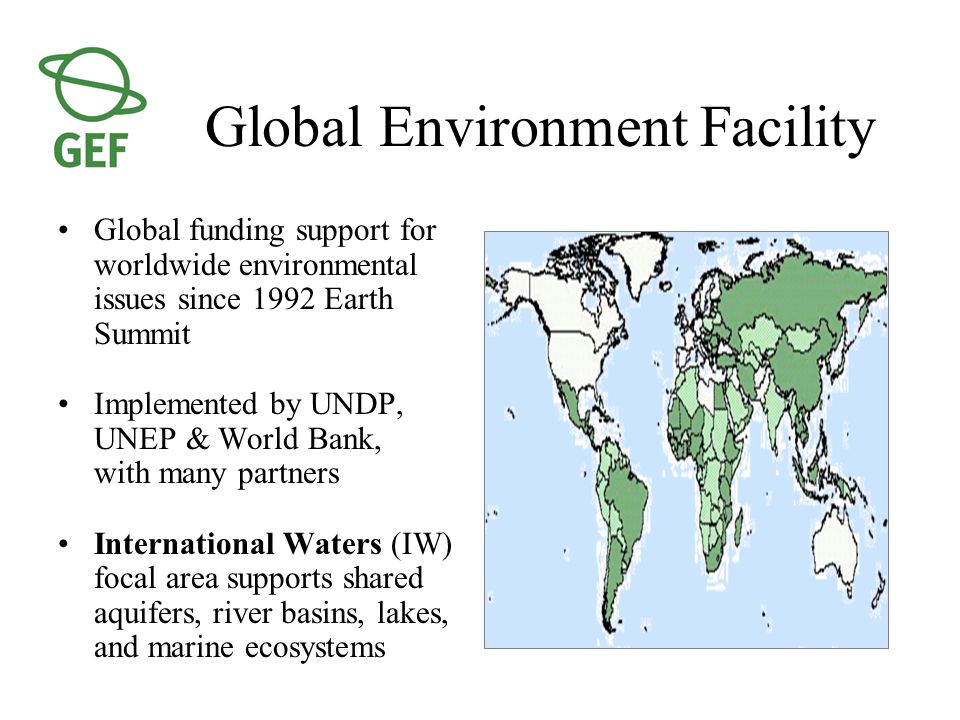 Global Environment Facility Global funding support for worldwide environmental issues since 1992 Earth Summit Implemented by UNDP, UNEP & World Bank, with many partners International Waters (IW) focal area supports shared aquifers, river basins, lakes, and marine ecosystems