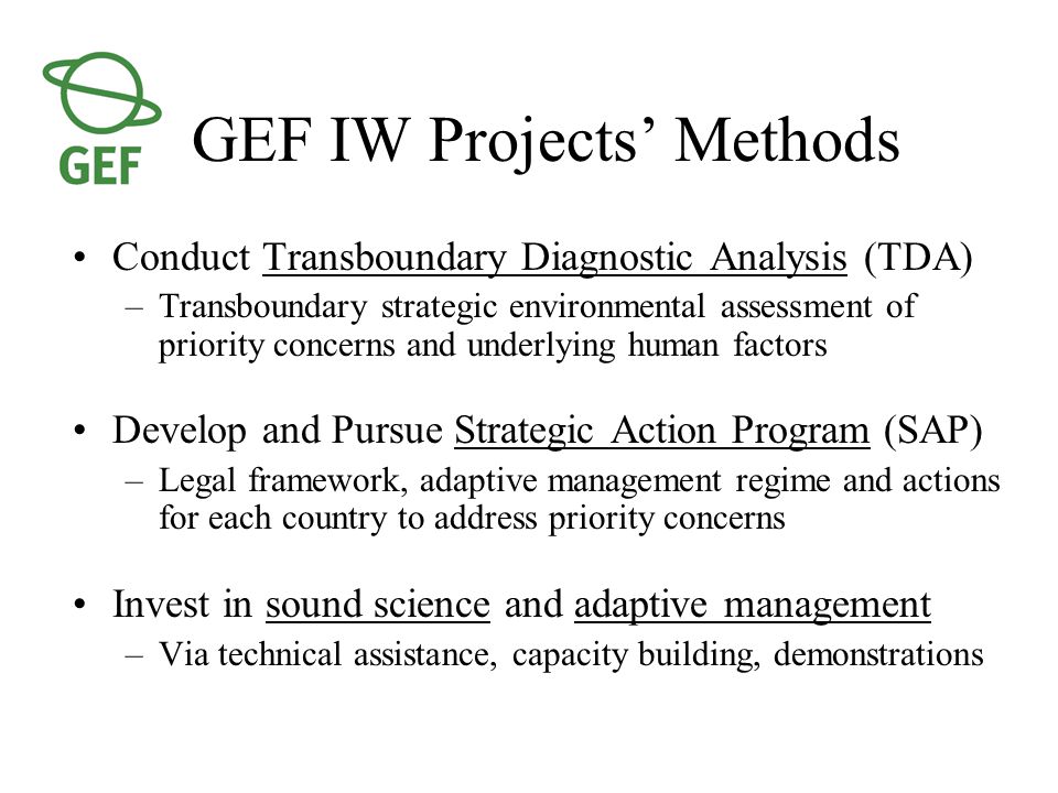 GEF IW Projects’ Methods Conduct Transboundary Diagnostic Analysis (TDA) –Transboundary strategic environmental assessment of priority concerns and underlying human factors Develop and Pursue Strategic Action Program (SAP) –Legal framework, adaptive management regime and actions for each country to address priority concerns Invest in sound science and adaptive management –Via technical assistance, capacity building, demonstrations