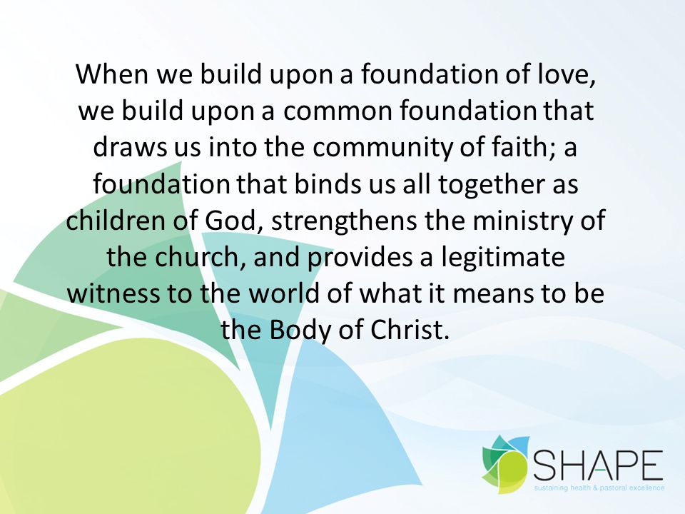 When we build upon a foundation of love, we build upon a common foundation that draws us into the community of faith; a foundation that binds us all together as children of God, strengthens the ministry of the church, and provides a legitimate witness to the world of what it means to be the Body of Christ.