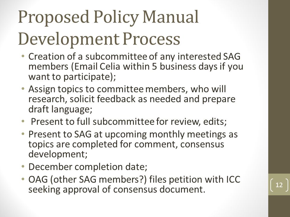 Proposed Policy Manual Development Process Creation of a subcommittee of any interested SAG members ( Celia within 5 business days if you want to participate); Assign topics to committee members, who will research, solicit feedback as needed and prepare draft language; Present to full subcommittee for review, edits; Present to SAG at upcoming monthly meetings as topics are completed for comment, consensus development; December completion date; OAG (other SAG members ) files petition with ICC seeking approval of consensus document.