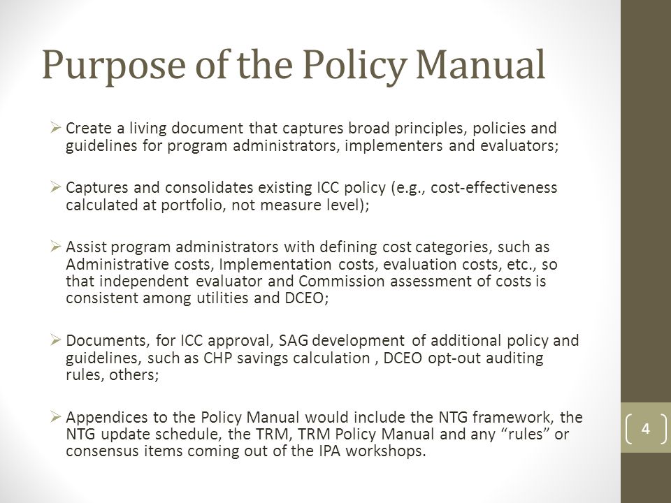 Purpose of the Policy Manual  Create a living document that captures broad principles, policies and guidelines for program administrators, implementers and evaluators;  Captures and consolidates existing ICC policy (e.g., cost-effectiveness calculated at portfolio, not measure level);  Assist program administrators with defining cost categories, such as Administrative costs, Implementation costs, evaluation costs, etc., so that independent evaluator and Commission assessment of costs is consistent among utilities and DCEO;  Documents, for ICC approval, SAG development of additional policy and guidelines, such as CHP savings calculation, DCEO opt-out auditing rules, others;  Appendices to the Policy Manual would include the NTG framework, the NTG update schedule, the TRM, TRM Policy Manual and any rules or consensus items coming out of the IPA workshops.