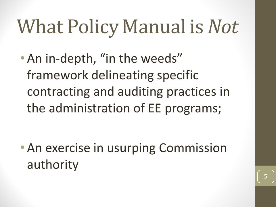 What Policy Manual is Not An in-depth, in the weeds framework delineating specific contracting and auditing practices in the administration of EE programs; An exercise in usurping Commission authority 5