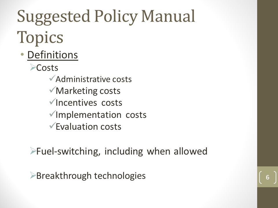 Suggested Policy Manual Topics Definitions  Costs Administrative costs Marketing costs Incentives costs Implementation costs Evaluation costs  Fuel-switching, including when allowed  Breakthrough technologies 6