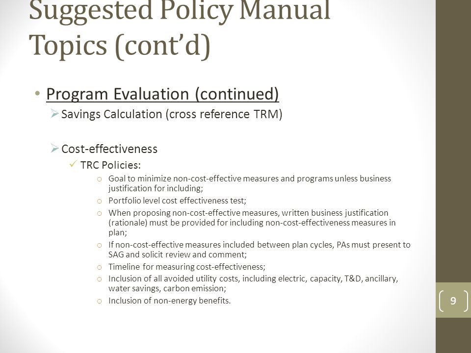 Suggested Policy Manual Topics (cont’d) Program Evaluation (continued)  Savings Calculation (cross reference TRM)  Cost-effectiveness TRC Policies: o Goal to minimize non-cost-effective measures and programs unless business justification for including; o Portfolio level cost effectiveness test; o When proposing non-cost-effective measures, written business justification (rationale) must be provided for including non-cost-effectiveness measures in plan; o If non-cost-effective measures included between plan cycles, PAs must present to SAG and solicit review and comment; o Timeline for measuring cost-effectiveness; o Inclusion of all avoided utility costs, including electric, capacity, T&D, ancillary, water savings, carbon emission; o Inclusion of non-energy benefits.