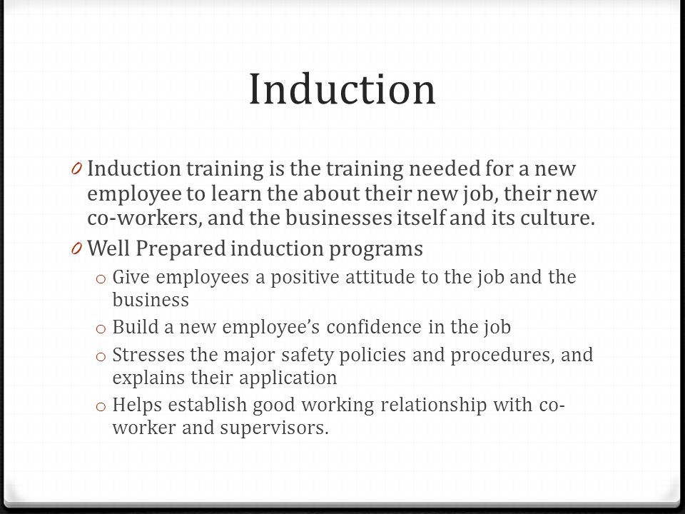 Induction 0 Induction training is the training needed for a new employee to learn the about their new job, their new co-workers, and the businesses itself and its culture.