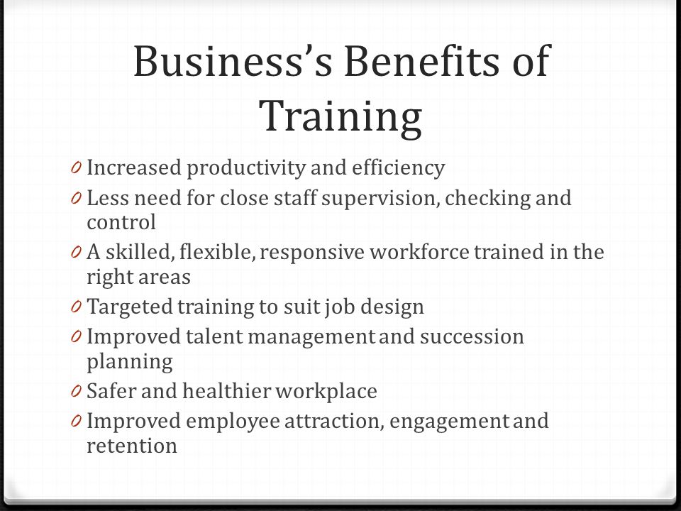 Business’s Benefits of Training 0 Increased productivity and efficiency 0 Less need for close staff supervision, checking and control 0 A skilled, flexible, responsive workforce trained in the right areas 0 Targeted training to suit job design 0 Improved talent management and succession planning 0 Safer and healthier workplace 0 Improved employee attraction, engagement and retention