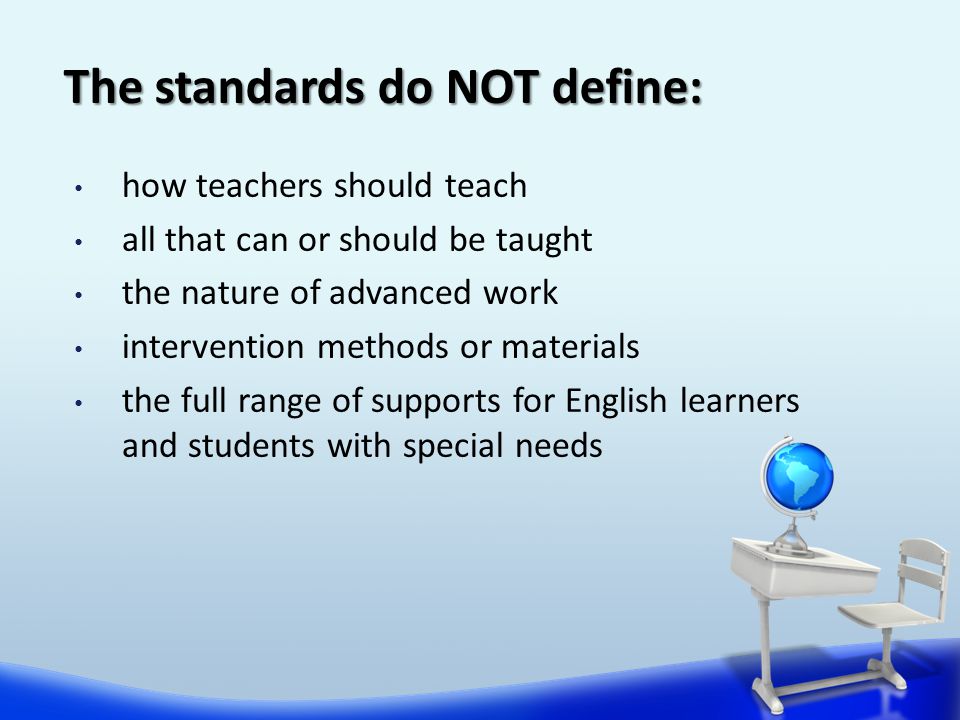 The standards do NOT define: how teachers should teach all that can or should be taught the nature of advanced work intervention methods or materials the full range of supports for English learners and students with special needs