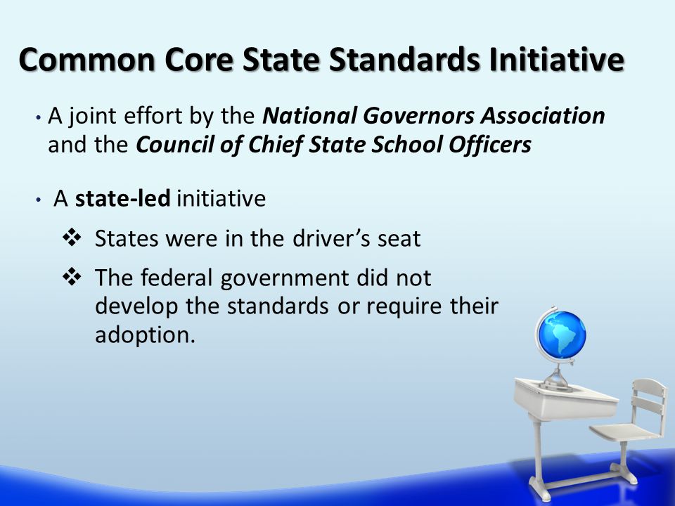 A joint effort by the National Governors Association and the Council of Chief State School Officers Common Core State Standards Initiative A state-led initiative  States were in the driver’s seat  The federal government did not develop the standards or require their adoption.