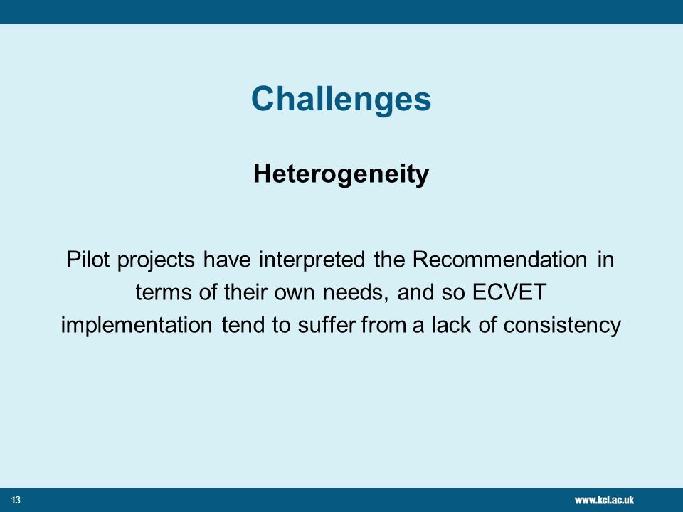 13 Challenges Heterogeneity Pilot projects have interpreted the Recommendation in terms of their own needs, and so ECVET implementation tend to suffer from a lack of consistency