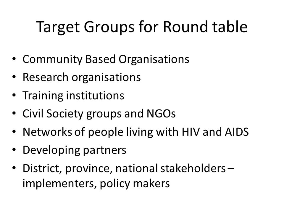 Target Groups for Round table Community Based Organisations Research organisations Training institutions Civil Society groups and NGOs Networks of people living with HIV and AIDS Developing partners District, province, national stakeholders – implementers, policy makers