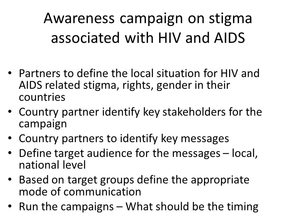 Awareness campaign on stigma associated with HIV and AIDS Partners to define the local situation for HIV and AIDS related stigma, rights, gender in their countries Country partner identify key stakeholders for the campaign Country partners to identify key messages Define target audience for the messages – local, national level Based on target groups define the appropriate mode of communication Run the campaigns – What should be the timing