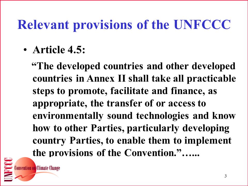3 Relevant provisions of the UNFCCC Article 4.5: The developed countries and other developed countries in Annex II shall take all practicable steps to promote, facilitate and finance, as appropriate, the transfer of or access to environmentally sound technologies and know how to other Parties, particularly developing country Parties, to enable them to implement the provisions of the Convention. …...