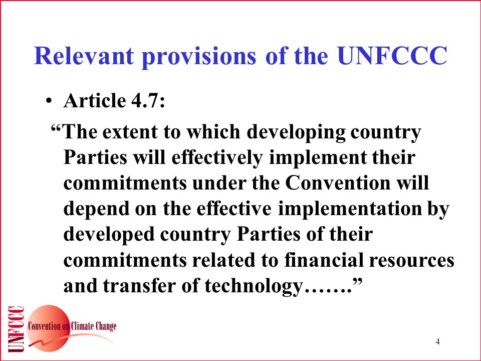 4 Relevant provisions of the UNFCCC Article 4.7: The extent to which developing country Parties will effectively implement their commitments under the Convention will depend on the effective implementation by developed country Parties of their commitments related to financial resources and transfer of technology…….
