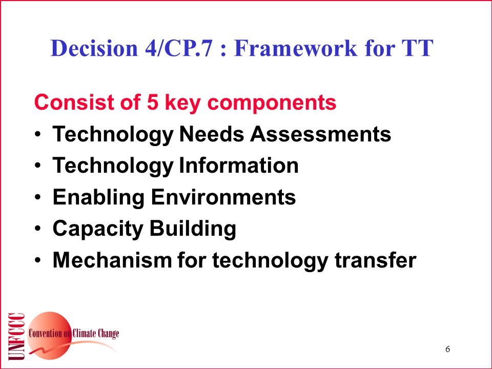 6 Decision 4/CP.7 : Framework for TT Consist of 5 key components Technology Needs Assessments Technology Information Enabling Environments Capacity Building Mechanism for technology transfer