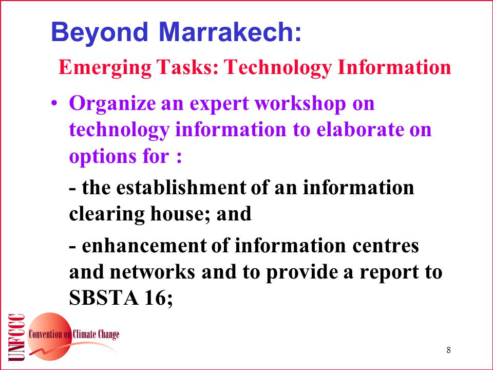 8 Beyond Marrakech: Emerging Tasks: Technology Information Organize an expert workshop on technology information to elaborate on options for : - the establishment of an information clearing house; and - enhancement of information centres and networks and to provide a report to SBSTA 16;
