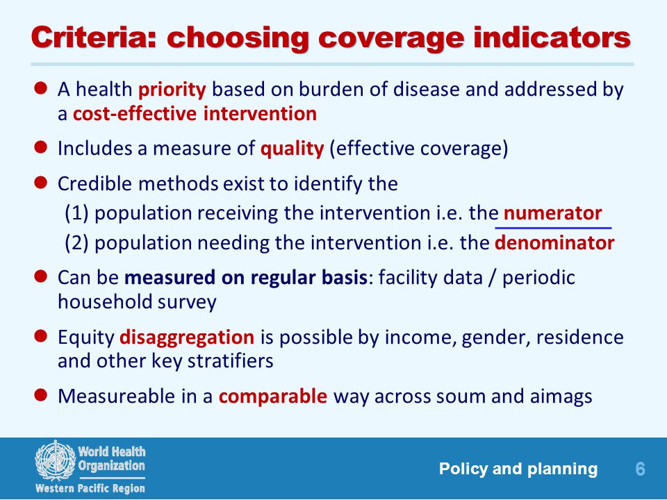6 Policy and planning Criteria: choosing coverage indicators A health priority based on burden of disease and addressed by a cost-effective intervention Includes a measure of quality (effective coverage) Credible methods exist to identify the (1) population receiving the intervention i.e.
