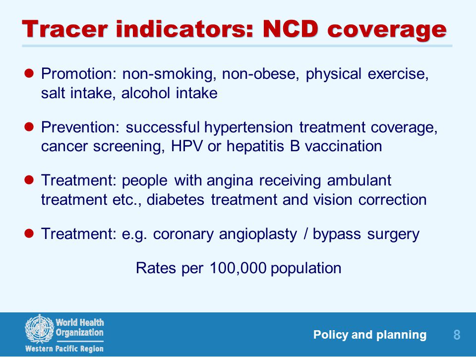 8 Policy and planning Tracer indicators: NCD coverage Promotion: non-smoking, non-obese, physical exercise, salt intake, alcohol intake Prevention: successful hypertension treatment coverage, cancer screening, HPV or hepatitis B vaccination Treatment: people with angina receiving ambulant treatment etc., diabetes treatment and vision correction Treatment: e.g.