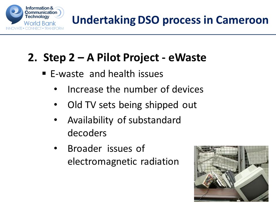 Undertaking DSO process in Cameroon 2.Step 2 – A Pilot Project - eWaste  E-waste and health issues Increase the number of devices Old TV sets being shipped out Availability of substandard decoders Broader issues of electromagnetic radiation 23