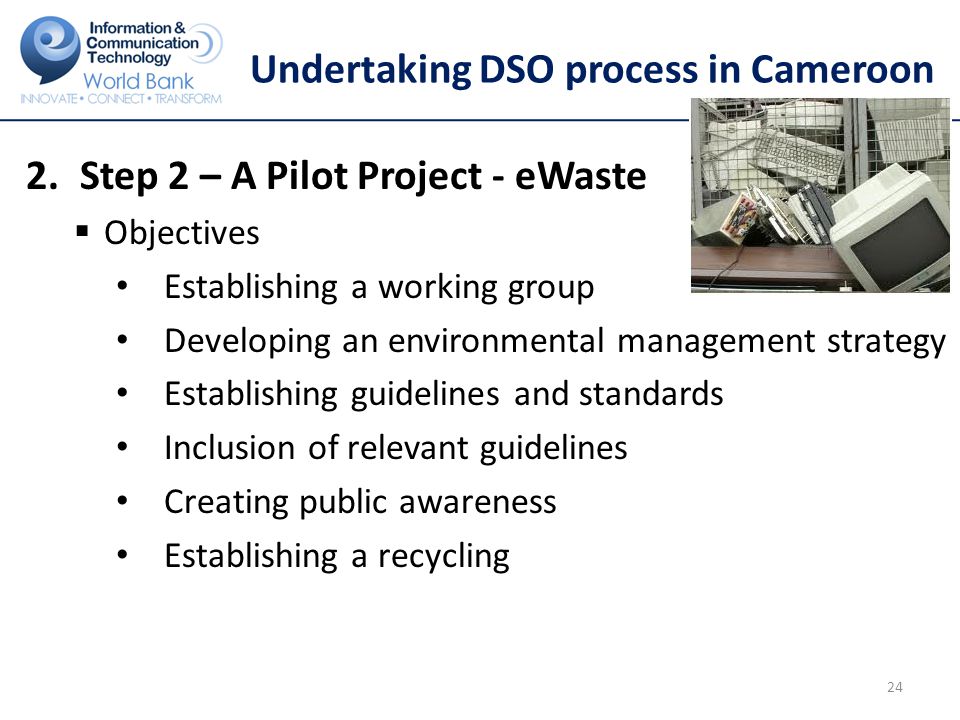 Undertaking DSO process in Cameroon 2.Step 2 – A Pilot Project - eWaste  Objectives Establishing a working group Developing an environmental management strategy Establishing guidelines and standards Inclusion of relevant guidelines Creating public awareness Establishing a recycling 24