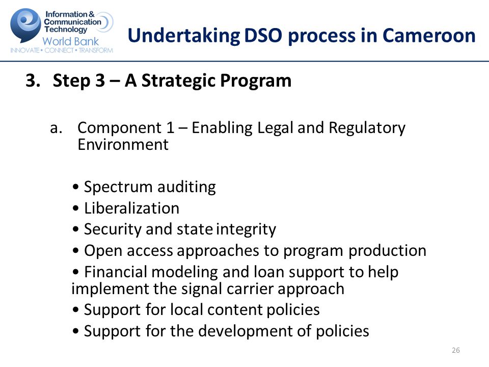 Undertaking DSO process in Cameroon 3.Step 3 – A Strategic Program a.Component 1 – Enabling Legal and Regulatory Environment Spectrum auditing Liberalization Security and state integrity Open access approaches to program production Financial modeling and loan support to help implement the signal carrier approach Support for local content policies Support for the development of policies 26