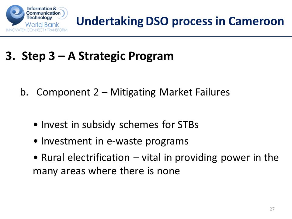 Undertaking DSO process in Cameroon 3.Step 3 – A Strategic Program b.Component 2 – Mitigating Market Failures Invest in subsidy schemes for STBs Investment in e-waste programs Rural electrification – vital in providing power in the many areas where there is none 27