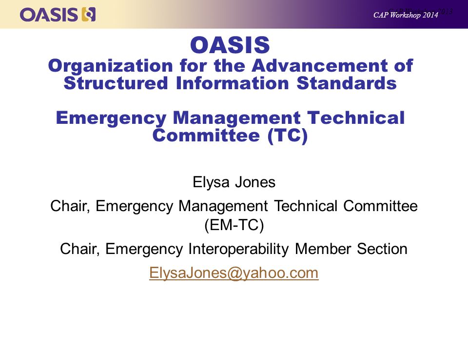 OASIS Organization for the Advancement of Structured Information Standards Emergency Management Technical Committee (TC) Elysa Jones Chair, Emergency Management Technical Committee (EM-TC) Chair, Emergency Interoperability Member Section CAP Workshop 2013 CAP Workshop 2014