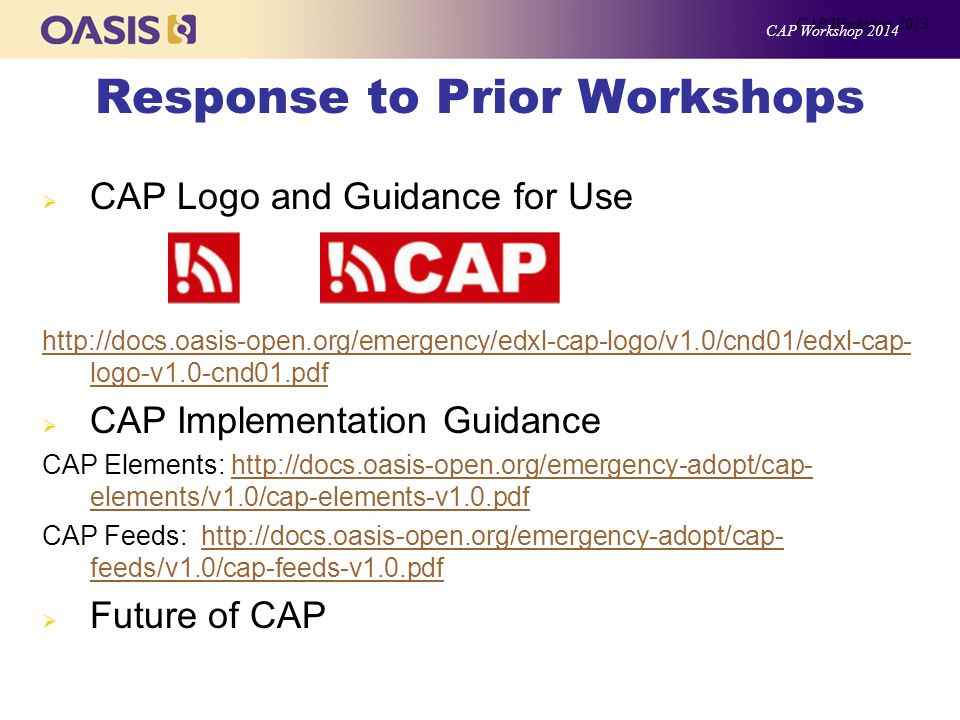 Response to Prior Workshops  CAP Logo and Guidance for Use   logo-v1.0-cnd01.pdf  CAP Implementation Guidance CAP Elements:   elements/v1.0/cap-elements-v1.0.pdfhttp://docs.oasis-open.org/emergency-adopt/cap- elements/v1.0/cap-elements-v1.0.pdf CAP Feeds:   feeds/v1.0/cap-feeds-v1.0.pdfhttp://docs.oasis-open.org/emergency-adopt/cap- feeds/v1.0/cap-feeds-v1.0.pdf  Future of CAP CAP Workshop 2013 CAP Workshop 2014