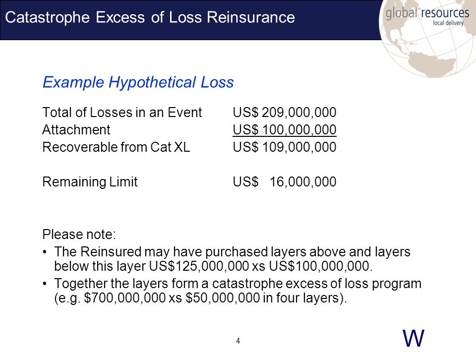 W 4 Catastrophe Excess of Loss Reinsurance Example Hypothetical Loss Total of Losses in an EventUS$ 209,000,000 AttachmentUS$ 100,000,000 Recoverable from Cat XLUS$ 109,000,000 Remaining LimitUS$ 16,000,000 Please note: The Reinsured may have purchased layers above and layers below this layer US$125,000,000 xs US$100,000,000.