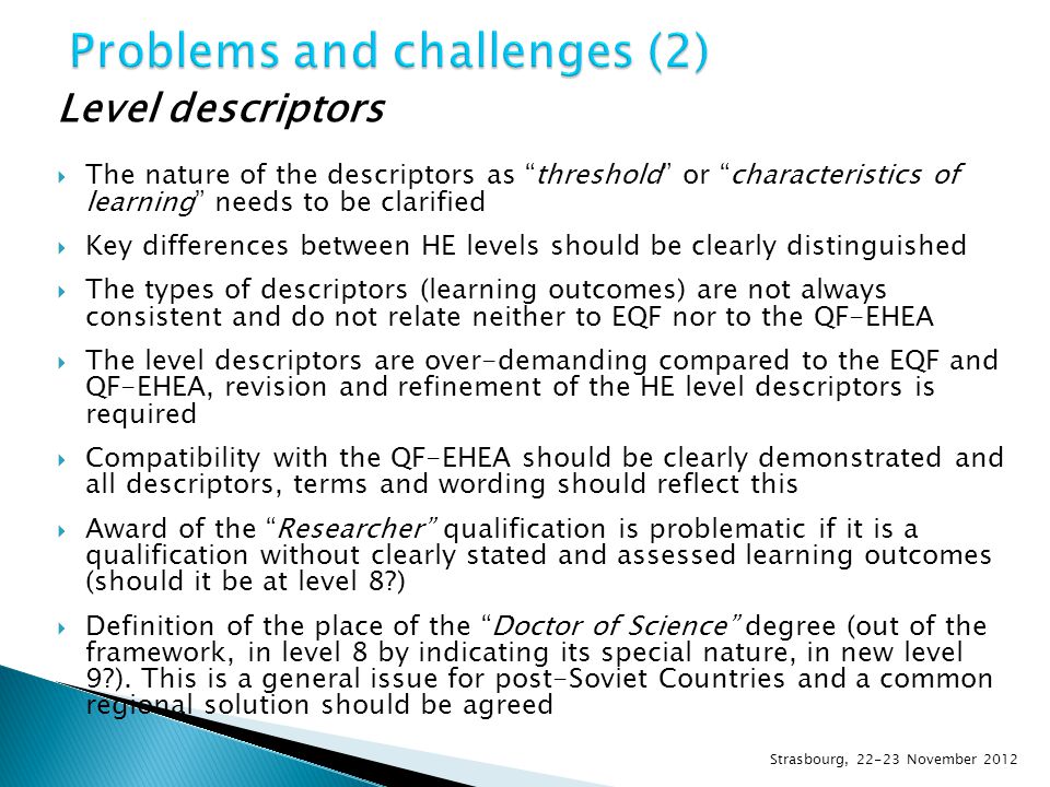 Level descriptors  The nature of the descriptors as threshold or characteristics of learning needs to be clarified  Key differences between HE levels should be clearly distinguished  The types of descriptors (learning outcomes) are not always consistent and do not relate neither to EQF nor to the QF-EHEA  The level descriptors are over-demanding compared to the EQF and QF-EHEA, revision and refinement of the HE level descriptors is required  Compatibility with the QF-EHEA should be clearly demonstrated and all descriptors, terms and wording should reflect this  Award of the Researcher qualification is problematic if it is a qualification without clearly stated and assessed learning outcomes (should it be at level 8 )  Definition of the place of the Doctor of Science degree (out of the framework, in level 8 by indicating its special nature, in new level 9 ).
