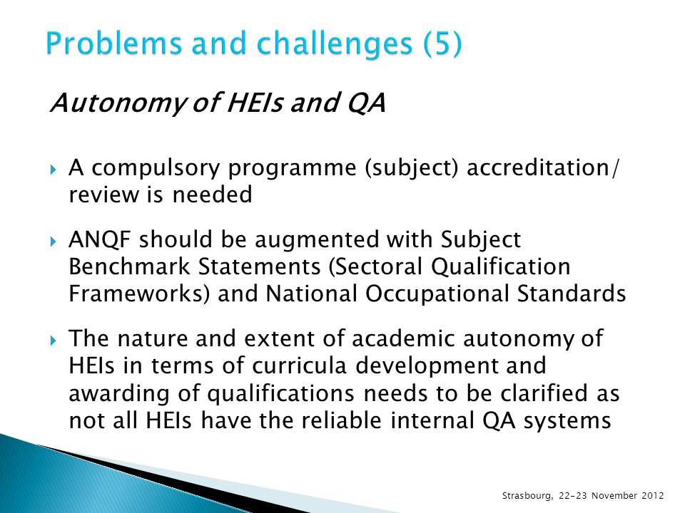Autonomy of HEIs and QA  A compulsory programme (subject) accreditation/ review is needed  ANQF should be augmented with Subject Benchmark Statements (Sectoral Qualification Frameworks) and National Occupational Standards  The nature and extent of academic autonomy of HEIs in terms of curricula development and awarding of qualifications needs to be clarified as not all HEIs have the reliable internal QA systems Strasbourg, November 2012