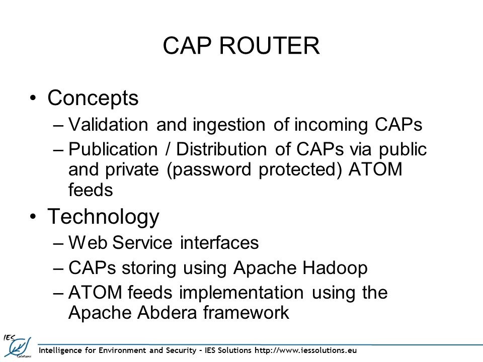 Intelligence for Environment and Security – IES Solutions   CAP ROUTER Concepts –Validation and ingestion of incoming CAPs –Publication / Distribution of CAPs via public and private (password protected) ATOM feeds Technology –Web Service interfaces –CAPs storing using Apache Hadoop –ATOM feeds implementation using the Apache Abdera framework