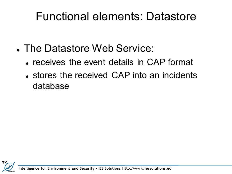 Intelligence for Environment and Security – IES Solutions   Functional elements: Datastore The Datastore Web Service: receives the event details in CAP format stores the received CAP into an incidents database