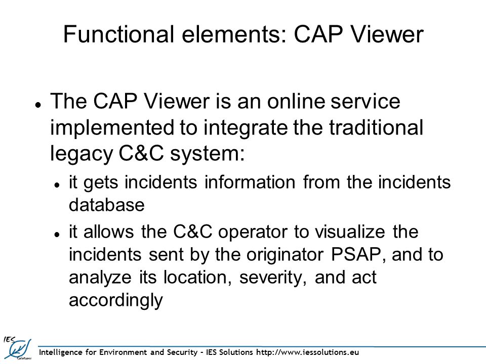 Intelligence for Environment and Security – IES Solutions   Functional elements: CAP Viewer The CAP Viewer is an online service implemented to integrate the traditional legacy C&C system: it gets incidents information from the incidents database it allows the C&C operator to visualize the incidents sent by the originator PSAP, and to analyze its location, severity, and act accordingly