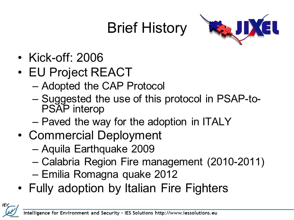 Intelligence for Environment and Security – IES Solutions   Brief History Kick-off: 2006 EU Project REACT –Adopted the CAP Protocol –Suggested the use of this protocol in PSAP-to- PSAP interop –Paved the way for the adoption in ITALY Commercial Deployment –Aquila Earthquake 2009 –Calabria Region Fire management ( ) –Emilia Romagna quake 2012 Fully adoption by Italian Fire Fighters