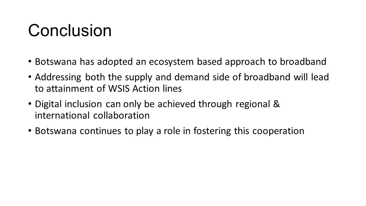 Conclusion Botswana has adopted an ecosystem based approach to broadband Addressing both the supply and demand side of broadband will lead to attainment of WSIS Action lines Digital inclusion can only be achieved through regional & international collaboration Botswana continues to play a role in fostering this cooperation